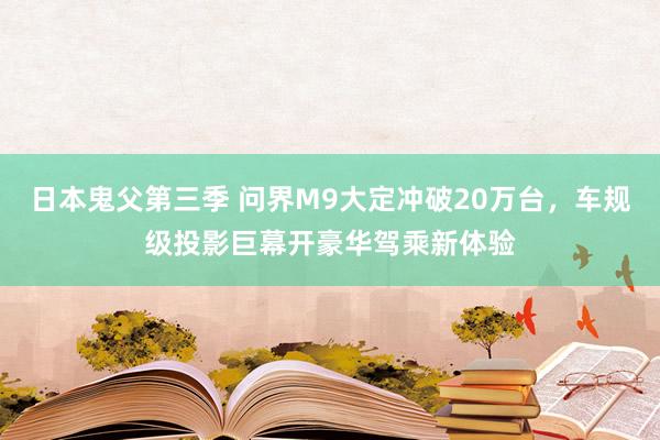 日本鬼父第三季 问界M9大定冲破20万台，车规级投影巨幕开豪华驾乘新体验