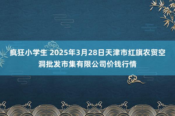 疯狂小学生 2025年3月28日天津市红旗农贸空洞批发市集有限公司价钱行情