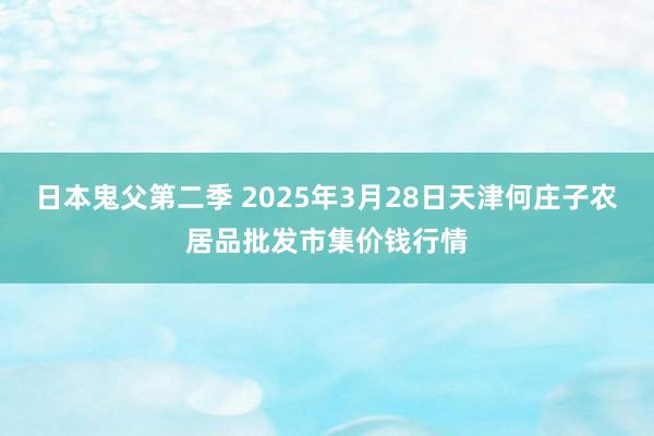 日本鬼父第二季 2025年3月28日天津何庄子农居品批发市集价钱行情