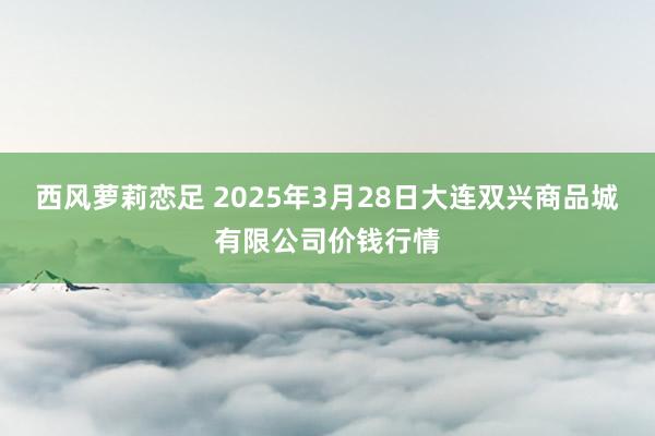 西风萝莉恋足 2025年3月28日大连双兴商品城有限公司价钱行情