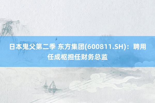 日本鬼父第二季 东方集团(600811.SH)：聘用任成枢担任财务总监