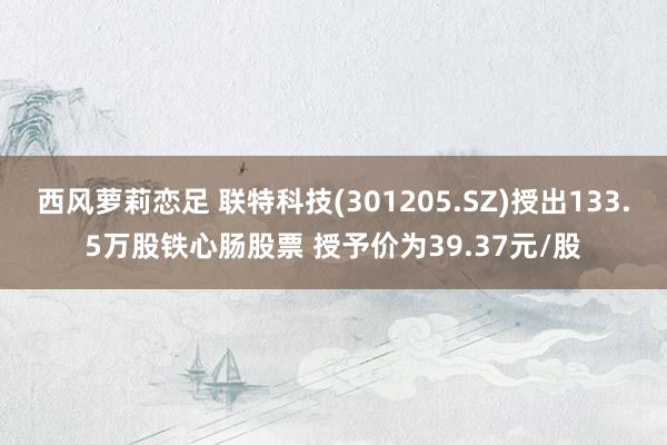 西风萝莉恋足 联特科技(301205.SZ)授出133.5万股铁心肠股票 授予价为39.37元/股