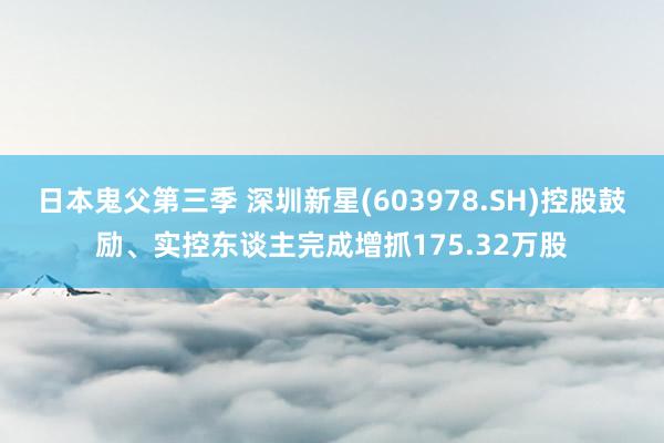 日本鬼父第三季 深圳新星(603978.SH)控股鼓励、实控东谈主完成增抓175.32万股