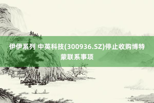 伊伊系列 中英科技(300936.SZ)停止收购博特蒙联系事项
