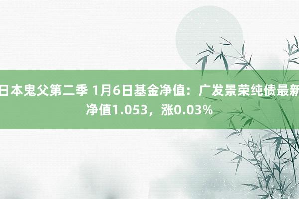 日本鬼父第二季 1月6日基金净值：广发景荣纯债最新净值1.053，涨0.03%