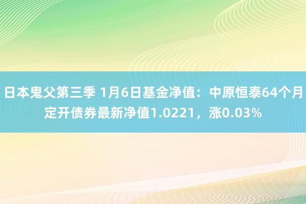 日本鬼父第三季 1月6日基金净值：中原恒泰64个月定开债券最新净值1.0221，涨0.03%