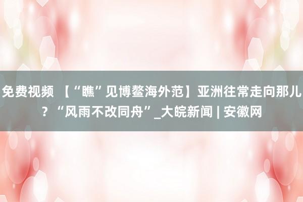 免费视频 【“瞧”见博鳌海外范】亚洲往常走向那儿？“风雨不改同舟”_大皖新闻 | 安徽网