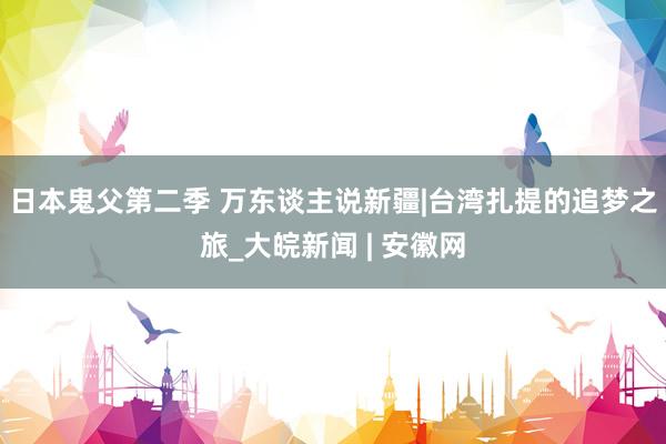 日本鬼父第二季 万东谈主说新疆|台湾扎提的追梦之旅_大皖新闻 | 安徽网