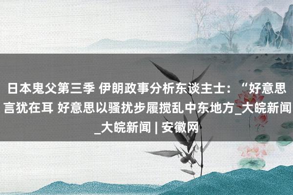 日本鬼父第三季 伊朗政事分析东谈主士：“好意思式议论”言犹在耳 好意思以骚扰步履搅乱中东地方_大皖新闻 | 安徽网