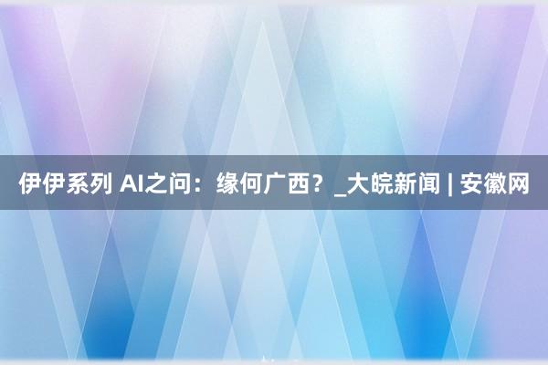 伊伊系列 AI之问：缘何广西？_大皖新闻 | 安徽网