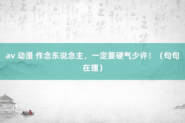av 动漫 作念东说念主，一定要硬气少许！（句句在理）
