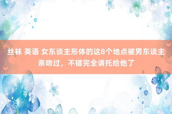 丝袜 英语 女东谈主形体的这8个地点被男东谈主亲吻过，不错完全请托给他了