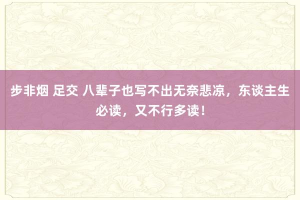 步非烟 足交 八辈子也写不出无奈悲凉，东谈主生必读，又不行多读！