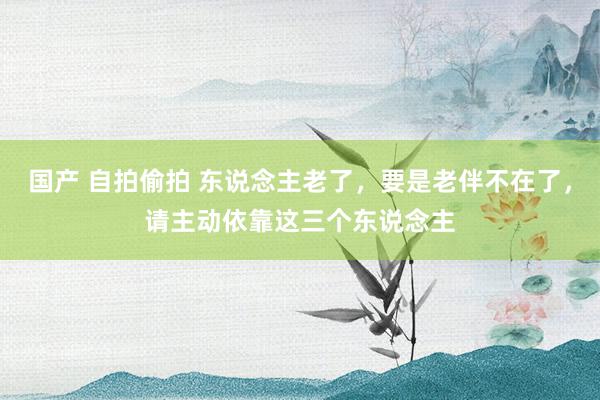 国产 自拍偷拍 东说念主老了，要是老伴不在了，请主动依靠这三个东说念主