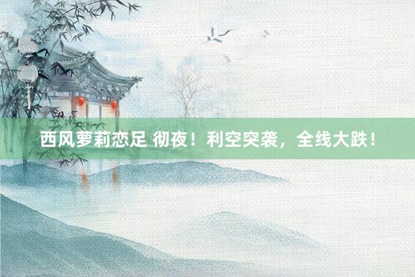 西风萝莉恋足 彻夜！利空突袭，全线大跌！