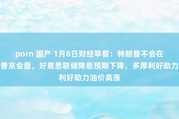 porn 国产 1月8日财经早餐：特朗普不会在赴任前与普京会面，好意思联储降息预期下降，多厚利好助力油价高涨
