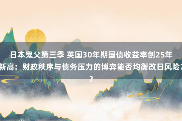 日本鬼父第三季 英国30年期国债收益率创25年新高：财政秩序与债务压力的博弈能否均衡改日风险？