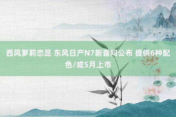西风萝莉恋足 东风日产N7新音问公布 提供6种配色/或5月上市