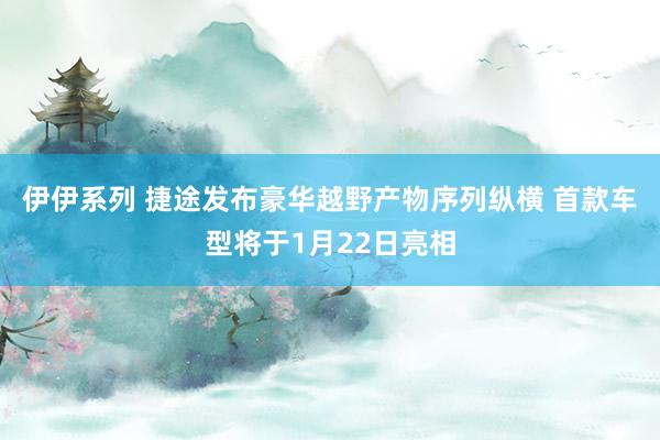 伊伊系列 捷途发布豪华越野产物序列纵横 首款车型将于1月22日亮相