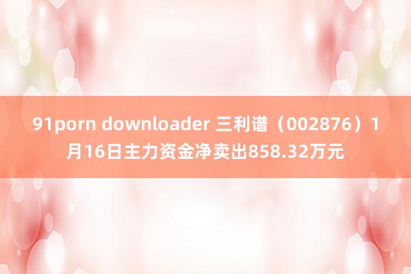 91porn downloader 三利谱（002876）1月16日主力资金净卖出858.32万元