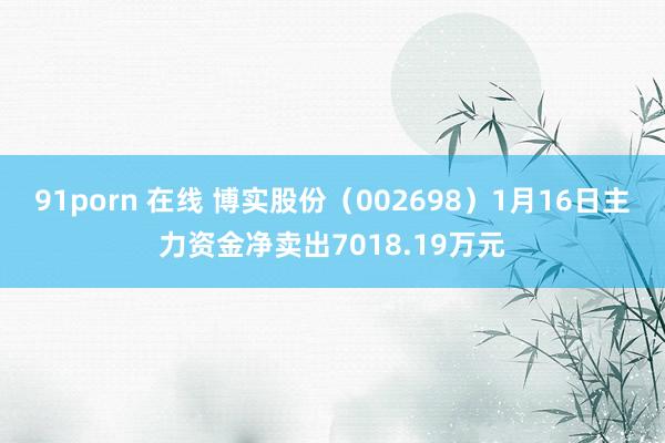 91porn 在线 博实股份（002698）1月16日主力资金净卖出7018.19万元