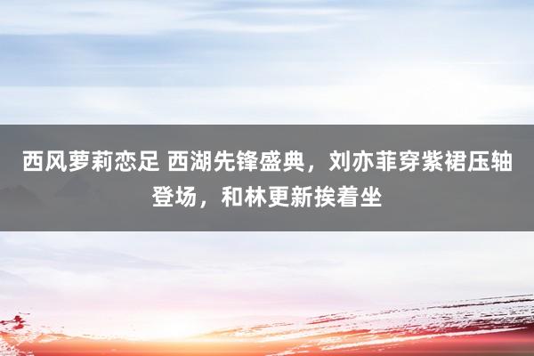 西风萝莉恋足 西湖先锋盛典，刘亦菲穿紫裙压轴登场，和林更新挨着坐