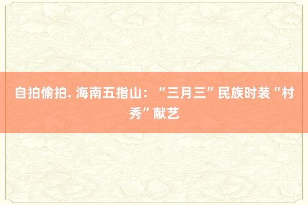 自拍偷拍. 海南五指山：“三月三”民族时装“村秀”献艺