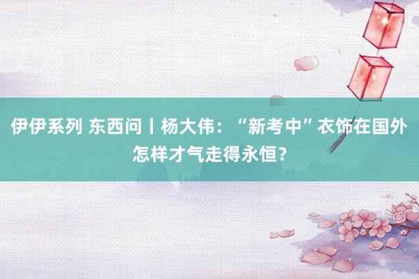 伊伊系列 东西问丨杨大伟：“新考中”衣饰在国外怎样才气走得永恒？