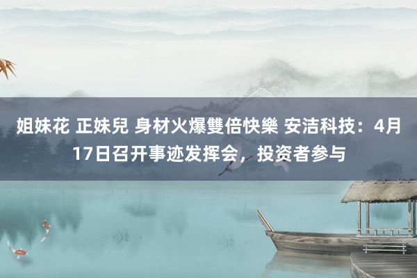 姐妹花 正妹兒 身材火爆雙倍快樂 安洁科技：4月17日召开事迹发挥会，投资者参与