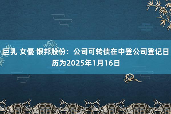 巨乳 女優 银邦股份：公司可转债在中登公司登记日历为2025年1月16日