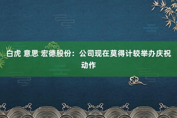 白虎 意思 宏德股份：公司现在莫得计较举办庆祝动作