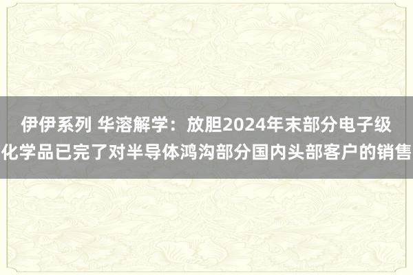 伊伊系列 华溶解学：放胆2024年末部分电子级化学品已完了对半导体鸿沟部分国内头部客户的销售