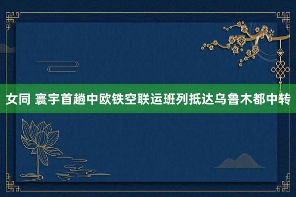 女同 寰宇首趟中欧铁空联运班列抵达乌鲁木都中转