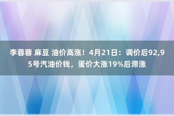 李蓉蓉 麻豆 油价高涨！4月21日：调价后92，95号汽油价钱，蛋价大涨19%后滞涨