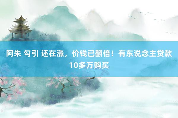 阿朱 勾引 还在涨，价钱已翻倍！有东说念主贷款10多万购买
