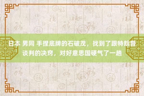 日本 男同 手捏底牌的石破茂，找到了跟特朗普谈判的决窍，对好意思国硬气了一趟