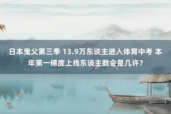 日本鬼父第三季 13.9万东谈主进入体育中考 本年第一梯度上线东谈主数会是几许？