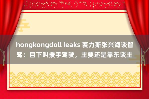 hongkongdoll leaks 赛力斯张兴海谈智驾：目下叫援手驾驶，主要还是靠东谈主