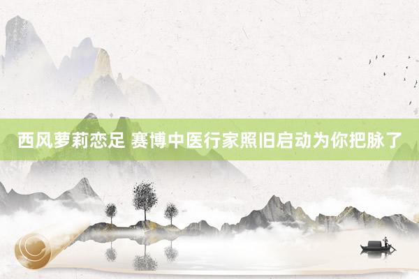 西风萝莉恋足 赛博中医行家照旧启动为你把脉了