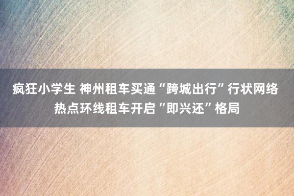 疯狂小学生 神州租车买通“跨城出行”行状网络 热点环线租车开启“即兴还”格局