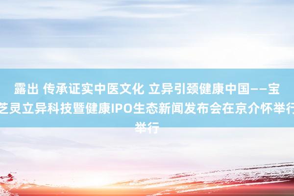 露出 传承证实中医文化 立异引颈健康中国——宝芝灵立异科技暨健康IPO生态新闻发布会在京介怀举行