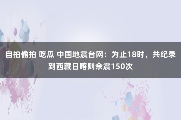 自拍偷拍 吃瓜 中国地震台网：为止18时，共纪录到西藏日喀则余震150次
