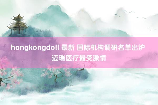 hongkongdoll 最新 国际机构调研名单出炉 迈瑞医疗最受激情