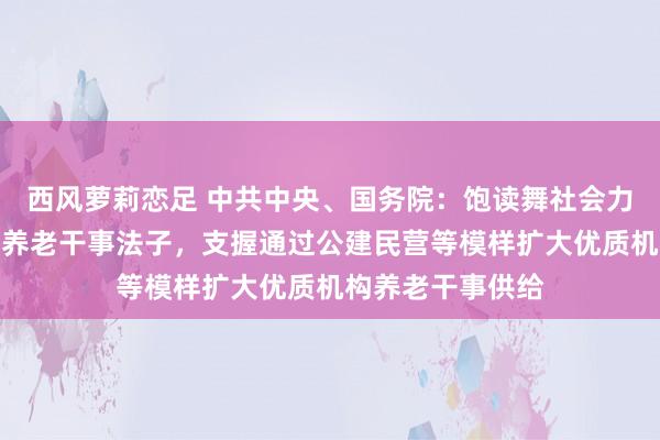 西风萝莉恋足 中共中央、国务院：饱读舞社会力量新建或改扩建养老干事法子，支握通过公建民营等模样扩大优质机构养老干事供给