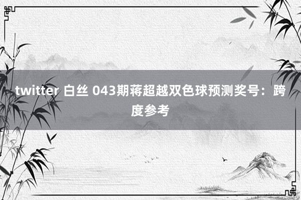 twitter 白丝 043期蒋超越双色球预测奖号：跨度参考
