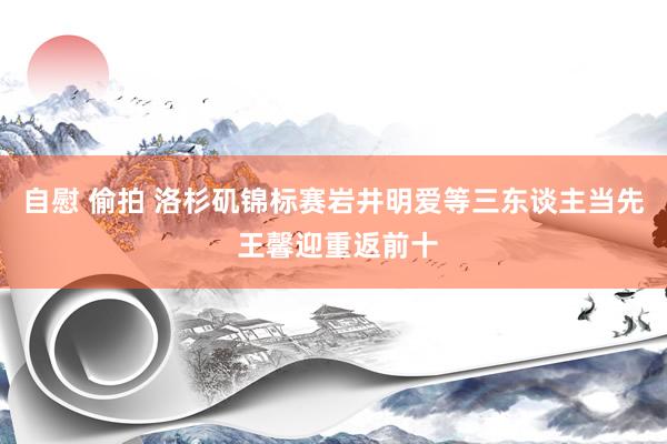 自慰 偷拍 洛杉矶锦标赛岩井明爱等三东谈主当先 王馨迎重返前十