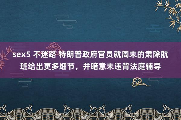 sex5 不迷路 特朗普政府官员就周末的肃除航班给出更多细节，并暗意未违背法庭辅导