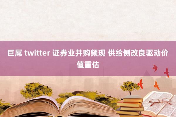 巨屌 twitter 证券业并购频现 供给侧改良驱动价值重估