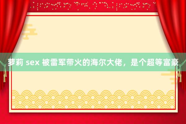 萝莉 sex 被雷军带火的海尔大佬，是个超等富豪