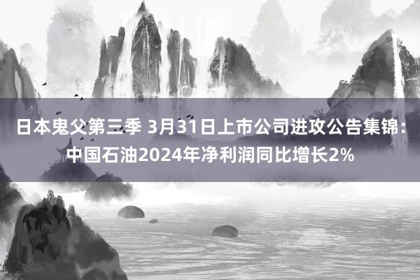 日本鬼父第三季 3月31日上市公司进攻公告集锦：中国石油2024年净利润同比增长2%
